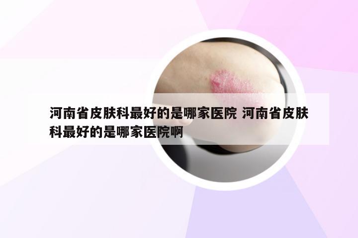河南省皮肤科最好的是哪家医院 河南省皮肤科最好的是哪家医院啊