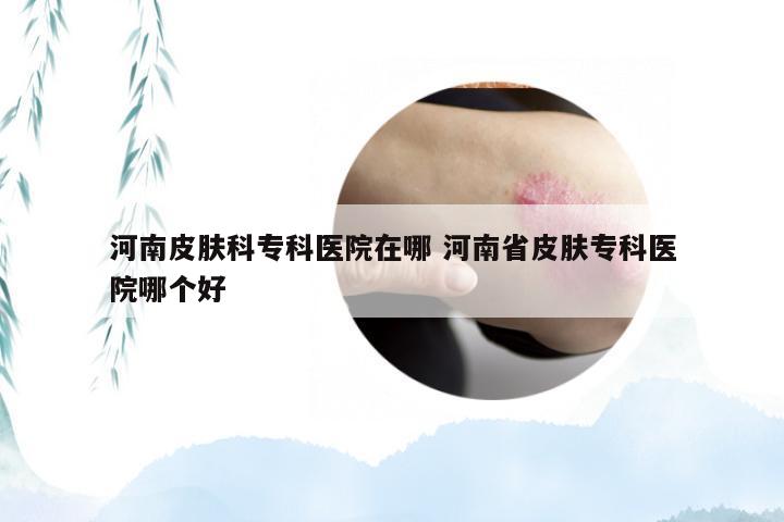 河南皮肤科专科医院在哪 河南省皮肤专科医院哪个好