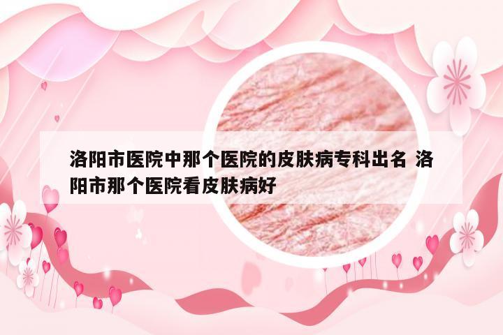 洛阳市医院中那个医院的皮肤病专科出名 洛阳市那个医院看皮肤病好