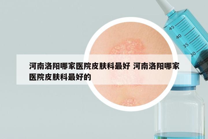 河南洛阳哪家医院皮肤科最好 河南洛阳哪家医院皮肤科最好的