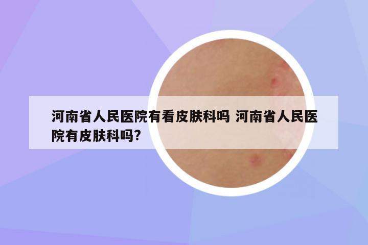 河南省人民医院有看皮肤科吗 河南省人民医院有皮肤科吗?