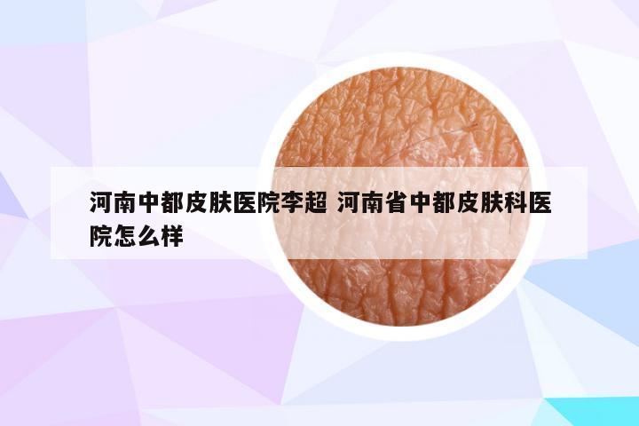 河南中都皮肤医院李超 河南省中都皮肤科医院怎么样
