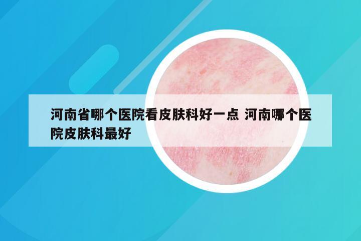 河南省哪个医院看皮肤科好一点 河南哪个医院皮肤科最好