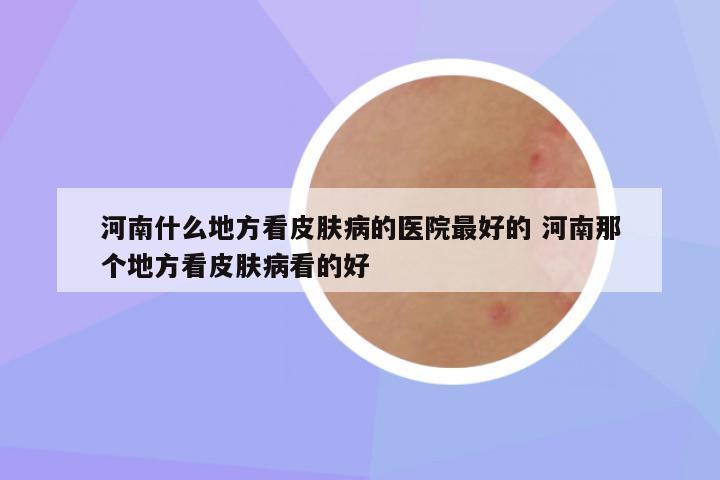 河南什么地方看皮肤病的医院最好的 河南那个地方看皮肤病看的好