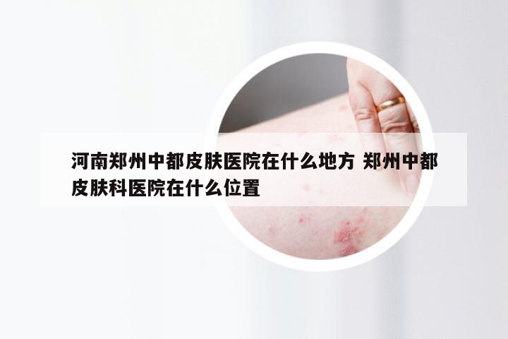 河南郑州中都皮肤医院在什么地方 郑州中都皮肤科医院在什么位置